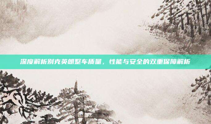 深度解析别克英朗整车质量,性能与安全的双重保障解析