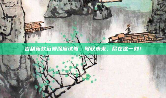 吉利新款远景深度试驾,驾驭未来,尽在这一刻!
