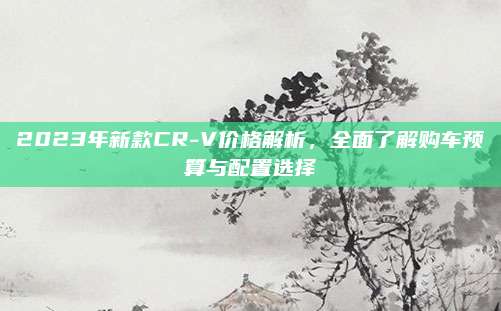 2023年新款CR-V价格解析,全面了解购车预算与配置选择
