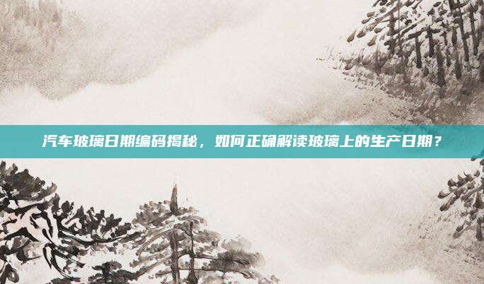 汽车玻璃日期编码揭秘,如何正确解读玻璃上的生产日期?