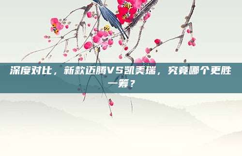 深度对比,新款迈腾VS凯美瑞,究竟哪个更胜一筹?