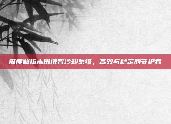 深度解析本田缤智冷却系统,高效与稳定的守护者