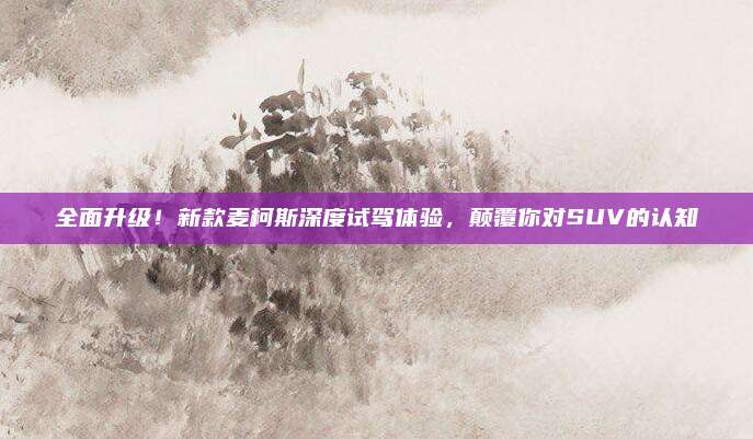 全面升级!新款麦柯斯深度试驾体验,颠覆你对SUV的认知