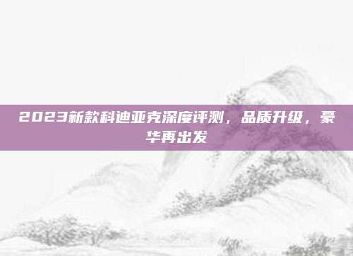 2023新款科迪亚克深度评测,品质升级,豪华再出发