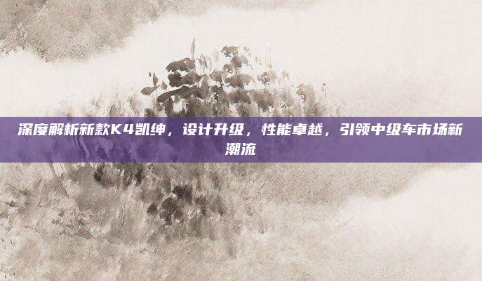 深度解析新款K4凯绅,设计升级,性能卓越,引领中级车市场新潮流