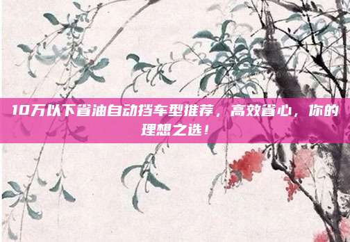 10万以下省油自动挡车型推荐，高效省心，你的理想之选！