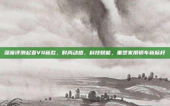 深度评测起亚VQ新款,时尚动感,科技赋能,重塑家用轿车新标杆
