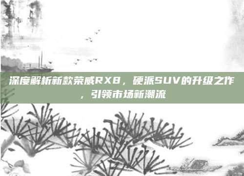 深度解析新款荣威RX8,硬派SUV的升级之作,引领市场新潮流