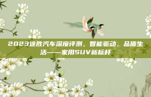 2023途胜汽车深度评测,智能驱动,品质生活——家用SUV新标杆