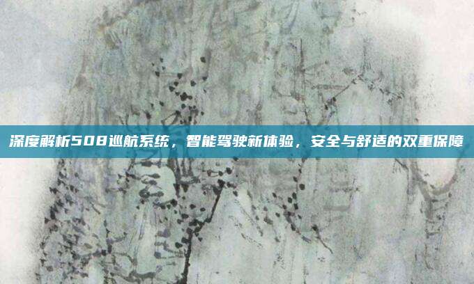 深度解析508巡航系统,智能驾驶新体验,安全与舒适的双重保障