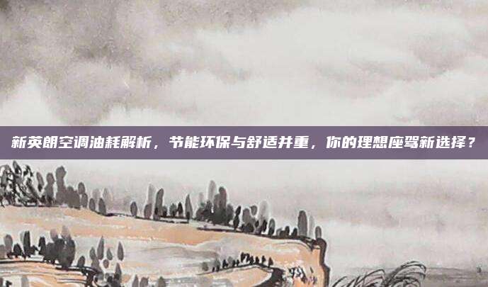 新英朗空调油耗解析,节能环保与舒适并重,你的理想座驾新选择?