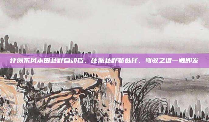 评测东风本田越野自动挡,硬派越野新选择,驾驭之道一触即发