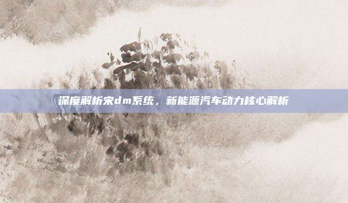 深度解析宋dm系统，新能源汽车动力核心解析
