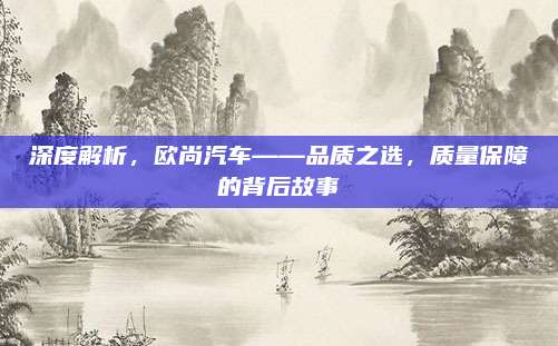 深度解析,欧尚汽车——品质之选,质量保障的背后故事