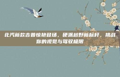 北汽新款吉普惊艳登场，硬派越野新标杆，挑战你的视觉与驾驭极限