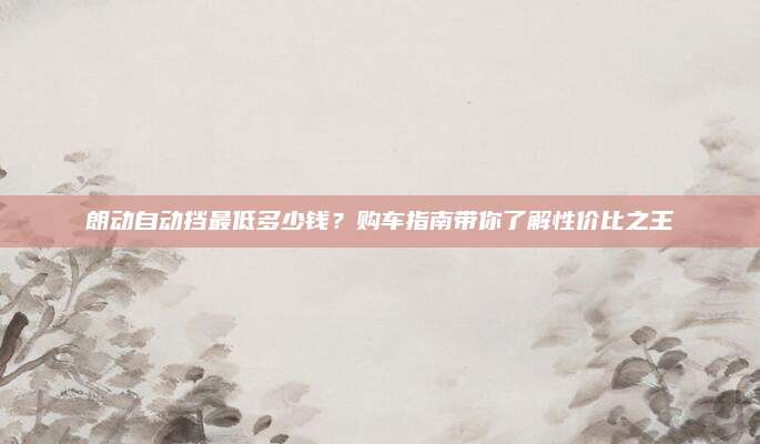 朗动自动挡最低多少钱?购车指南带你了解性价比之王