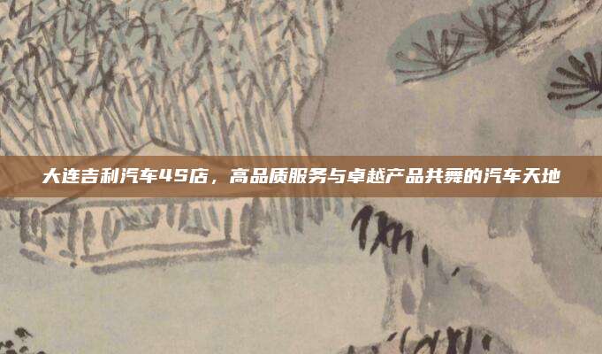 大连吉利汽车4S店,高品质服务与卓越产品共舞的汽车天地
