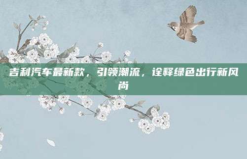 吉利汽车最新款,引领潮流,诠释绿色出行新风尚
