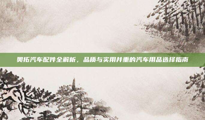 奥拓汽车配件全解析,品质与实用并重的汽车用品选择指南