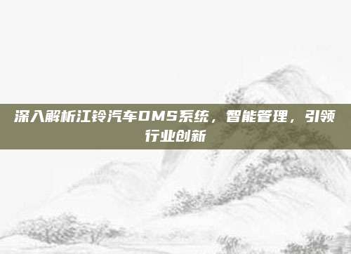 深入解析江铃汽车DMS系统，智能管理，引领行业创新