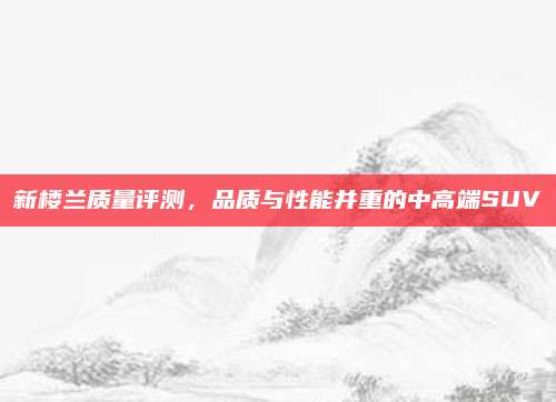 新楼兰质量评测,品质与性能并重的中高端SUV