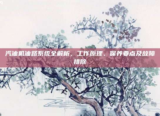 汽油机油路系统全解析,工作原理、保养要点及故障排除