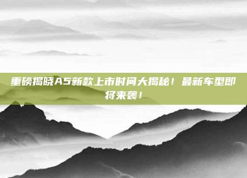 重磅揭晓A5新款上市时间大揭秘!最新车型即将来袭!