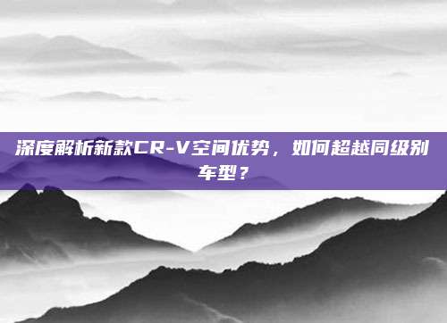 深度解析新款CR-V空间优势,如何超越同级别车型?