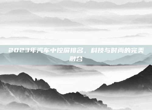2023年汽车中控屏排名,科技与时尚的完美融合