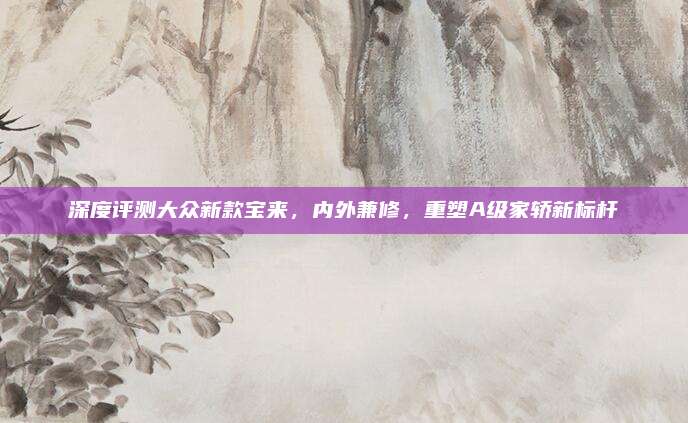 深度评测大众新款宝来,内外兼修,重塑A级家轿新标杆