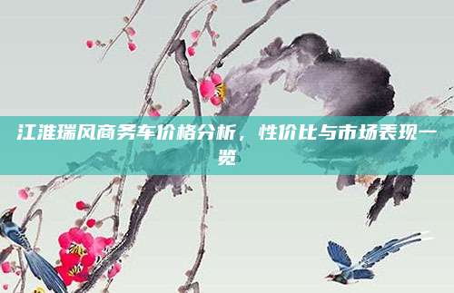 江淮瑞风商务车价格分析,性价比与市场表现一览