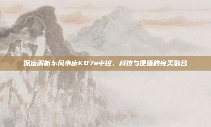 深度解析东风小康K07s中控，科技与便捷的完美融合