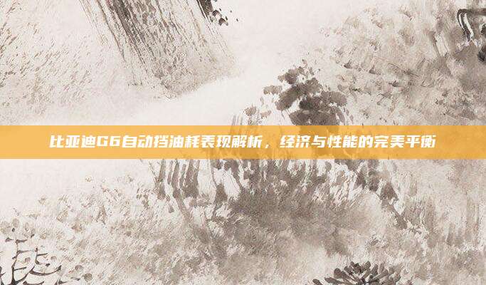 比亚迪G6自动挡油耗表现解析,经济与性能的完美平衡