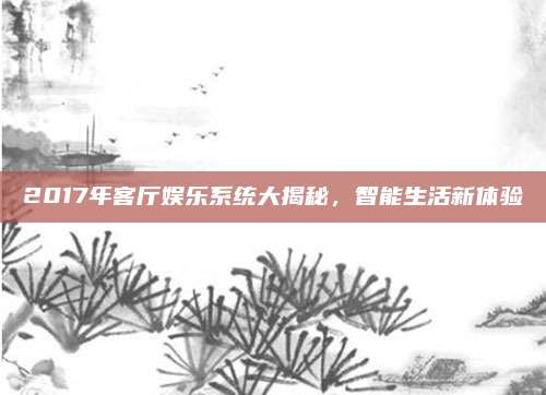2017年客厅娱乐系统大揭秘,智能生活新体验