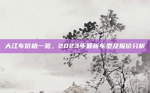 大江车价格一览,2023年最新车型及报价分析