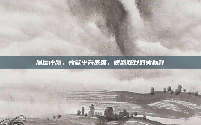 深度评测,新款中兴威虎,硬派越野的新标杆