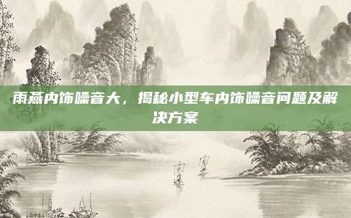 雨燕内饰噪音大,揭秘小型车内饰噪音问题及解决方案