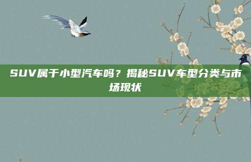 SUV属于小型汽车吗?揭秘SUV车型分类与市场现状