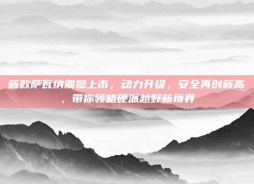 新款萨瓦纳震撼上市,动力升级,安全再创新高,带你领略硬派越野新境界