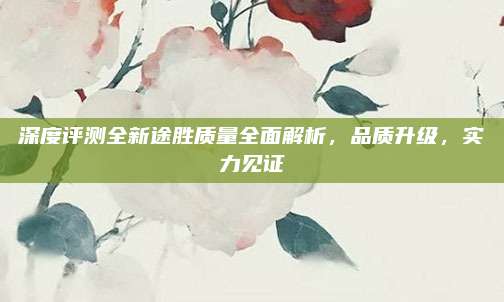 深度评测全新途胜质量全面解析,品质升级,实力见证