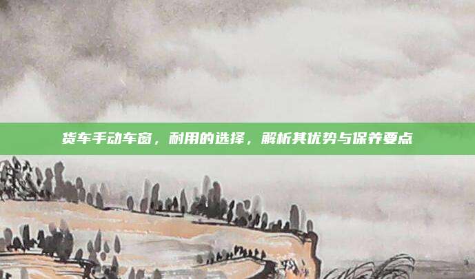货车手动车窗,耐用的选择,解析其优势与保养要点
