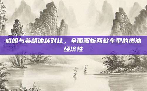 威朗与英朗油耗对比，全面解析两款车型的燃油经济性