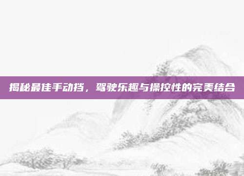 揭秘最佳手动挡,驾驶乐趣与操控性的完美结合
