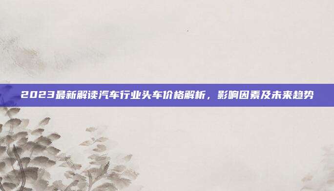 2023最新解读汽车行业头车价格解析,影响因素及未来趋势