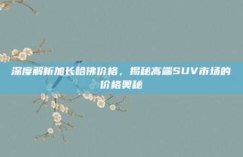 深度解析加长哈佛价格,揭秘高端SUV市场的价格奥秘