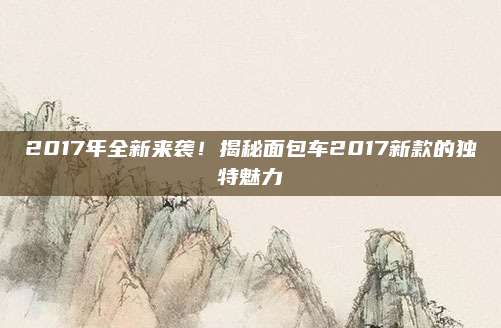 2017年全新来袭!揭秘面包车2017新款的独特魅力