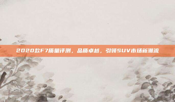 2020款F7质量评测,品质卓越,引领SUV市场新潮流