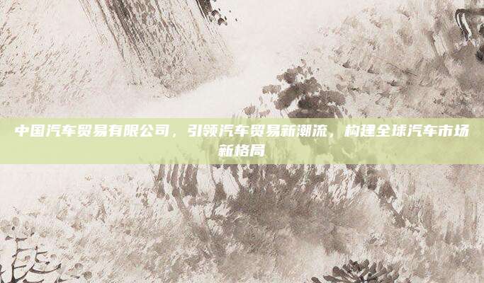 中国汽车贸易有限公司,引领汽车贸易新潮流,构建全球汽车市场新格局