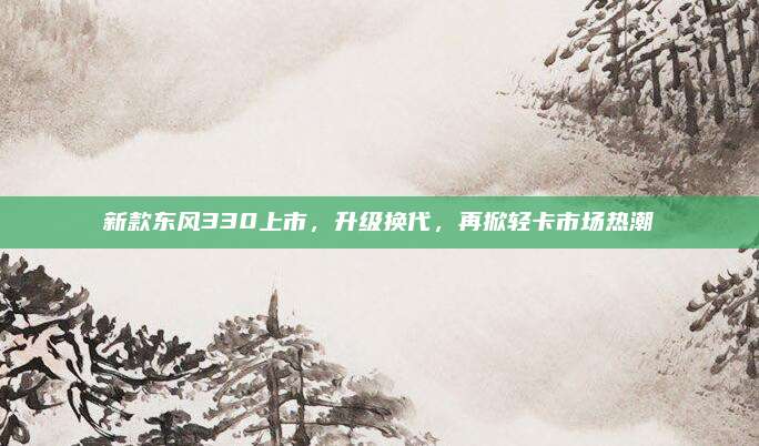 新款东风330上市,升级换代,再掀轻卡市场热潮