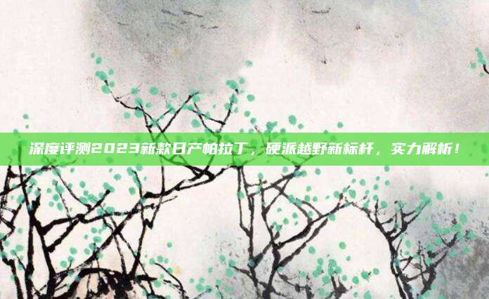 深度评测2023新款日产帕拉丁,硬派越野新标杆,实力解析!